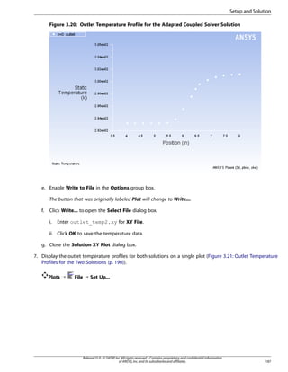 Setup and Solution
Figure 3.20: Outlet Temperature Profile for the Adapted Coupled Solver Solution

e. Enable Write to File in the Options group box.
The button that was originally labeled Plot will change to Write....
f.

Click Write... to open the Select File dialog box.
i.

Enter outlet_temp2.xy for XY File.

ii. Click OK to save the temperature data.
g. Close the Solution XY Plot dialog box.
7. Display the outlet temperature profiles for both solutions on a single plot (Figure 3.21: Outlet Temperature
Profiles for the Two Solutions (p. 190)).
Plots ¡

File ¡ Set Up...

Release 15.0 - © SAS IP, Inc. All rights reserved. - Contains proprietary and confidential information
of ANSYS, Inc. and its subsidiaries and affiliates.

187

 