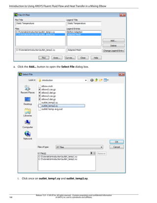 Introduction to Using ANSYS Fluent: Fluid Flow and Heat Transfer in a Mixing Elbow

a. Click the Add... button to open the Select File dialog box.

i.

188

Click once on outlet_temp1.xy and outlet_temp2.xy.

Release 15.0 - © SAS IP, Inc. All rights reserved. - Contains proprietary and confidential information
of ANSYS, Inc. and its subsidiaries and affiliates.

 