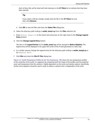 Setup and Solution
Each of these files will be listed with their directory in the XY File(s) list to indicate that they have
been selected.

Tip
If you select a file by mistake, simply click the file in the XY File(s) list and
then click Remove.

ii. Click OK to save the files and close the Select File dialog box.
b. Select the directory path ending in outlet_temp1.xy from the Files selection list.
c. Enter Before Adaption in the lowest text-entry box on the right (next to the Change Legend
Entry button).
d. Click the Change Legend Entry button.
The item in the Legend Entries list for outlet_temp1.xy will be changed to Before Adaption. This
legend entry will be displayed in the upper-left corner of the XY plot generated in a later step.
e. In a similar manner, change the legend entry for the directory path ending in outlet_temp2.xy to
be Adapted Mesh.
f.

Click Plot and close the File XY Plot dialog box.

Figure 3.21: Outlet Temperature Profiles for the Two Solutions (p. 190) shows the two temperature profiles
at the centerline of the outlet. It is apparent by comparing both the shape of the profiles and the predicted
outer wall temperature that the solution is highly dependent on the mesh and solution options. Specifically,
further mesh adaption should be used in order to obtain a solution that is independent of the mesh.

Release 15.0 - © SAS IP, Inc. All rights reserved. - Contains proprietary and confidential information
of ANSYS, Inc. and its subsidiaries and affiliates.

189

 