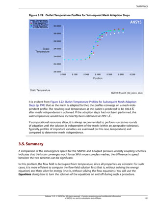 Summary
Figure 3.22: Outlet Temperature Profiles for Subsequent Mesh Adaption Steps

It is evident from Figure 3.22: Outlet Temperature Profiles for Subsequent Mesh Adaption
Steps (p. 191) that as the mesh is adapted further, the profiles converge on a mesh-independent profile. The resulting wall temperature at the outlet is predicted to be 300.6
after mesh independence is achieved. If the adaption steps had not been performed, the
wall temperature would have incorrectly been estimated at 299.1 .

 

¡

If computational resources allow, it is always recommended to perform successive rounds
of adaption until the solution is independent of the mesh (within an acceptable tolerance).
Typically, profiles of important variables are examined (in this case, temperature) and
compared to determine mesh independence.

3.5. Summary
A comparison of the convergence speed for the SIMPLE and Coupled pressure-velocity coupling schemes
indicates that the latter converges much faster. With more complex meshes, the difference in speed
between the two schemes can be significant.
In this problem, the flow field is decoupled from temperature, since all properties are constant. For such
cases, it is more efficient to compute the flow-field solution first (that is, without solving the energy
equation) and then solve for energy (that is, without solving the flow equations). You will use the
Equations dialog box to turn the solution of the equations on and off during such a procedure.

Release 15.0 - © SAS IP, Inc. All rights reserved. - Contains proprietary and confidential information
of ANSYS, Inc. and its subsidiaries and affiliates.

191

 