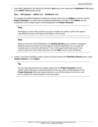 Setup and Solution
1. Start ANSYS Workbench by clicking the Windows Start menu, then selecting the Workbench 15.0 option
in the ANSYS 15.0 program group.
Start ¡ All Programs ¡ ANSYS 15.0 ¡ Workbench 15.0
This displays the ANSYS Workbench application window, which has the Toolbox on the left and the
Project Schematic to its right. Various supported applications are listed in the Toolbox and the
components of the analysis system will be displayed in the Project Schematic.

Note
Depending on which other products you have installed, the analysis systems that appear
may differ from those in the figures that follow in this tutorial.

Note
When you first start ANSYS Workbench, the Getting Started pop-up window is displayed,
offering assistance through the online help for using the application. You can keep the
window open, or close it by clicking the ‘X’ icon in the upper right-hand corner. If you
need to access the online help at any time, use the Help menu, or press the F1 key.

2. Create a new Fluent fluid flow analysis system by double-clicking the Fluid Flow (Fluent) option under
Analysis Systems in the Toolbox.

Tip
You can also drag-and-drop the analysis system into the Project Schematic. A green
dotted outline indicating a potential location for the new system initially appears in the
Project Schematic. When you drag the system to one of the outlines, it turns into a red
box to indicate the chosen location of the new system.

Release 15.0 - © SAS IP, Inc. All rights reserved. - Contains proprietary and confidential information
of ANSYS, Inc. and its subsidiaries and affiliates.

5

 