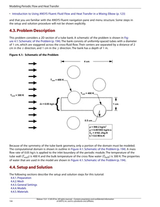 Modeling Periodic Flow and Heat Transfer
• Introduction to Using ANSYS Fluent: Fluid Flow and Heat Transfer in a Mixing Elbow (p. 123)
and that you are familiar with the ANSYS Fluent navigation pane and menu structure. Some steps in
the setup and solution procedure will not be shown explicitly.

4.3. Problem Description
This problem considers a 2D section of a tube bank. A schematic of the problem is shown in Figure 4.1: Schematic of the Problem (p. 194). The bank consists of uniformly-spaced tubes with a diameter
of 1 cm, which are staggered across the cross-fluid flow. Their centers are separated by a distance of 2
cm in the direction, and 1 cm in the direction. The bank has a depth of 1 m.

¡

 

Figure 4.1: Schematic of the Problem

Because of the symmetry of the tube bank geometry, only a portion of the domain must be modeled.
The computational domain is shown in outline in Figure 4.1: Schematic of the Problem (p. 194). A mass
flow rate of 0.05 kg/s is applied to the inlet boundary of the periodic module. The temperature of the
tube wall (
) is 400 K and the bulk temperature of the cross flow water (
) is 300 K. The properties
of water that are used in the model are shown in Figure 4.1: Schematic of the Problem (p. 194).

©¨§¦

¥¥¤£¢

4.4. Setup and Solution
The following sections describe the setup and solution steps for this tutorial:
4.4.1. Preparation
4.4.2. Mesh
4.4.3. General Settings
4.4.4. Models
4.4.5. Materials
194

Release 15.0 - © SAS IP, Inc. All rights reserved. - Contains proprietary and confidential information
of ANSYS, Inc. and its subsidiaries and affiliates.

 