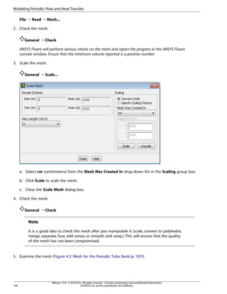 Modeling Periodic Flow and Heat Transfer
File ¡ Read ¡ Mesh...
2. Check the mesh.
General ¡ Check
ANSYS Fluent will perform various checks on the mesh and report the progress in the ANSYS Fluent
console window. Ensure that the minimum volume reported is a positive number.
3. Scale the mesh.
General ¡ Scale...

a. Select cm (centimeters) from the Mesh Was Created In drop-down list in the Scaling group box.
b. Click Scale to scale the mesh.
c. Close the Scale Mesh dialog box.
4. Check the mesh.
General ¡ Check

Note
It is a good idea to check the mesh after you manipulate it (scale, convert to polyhedra,
merge, separate, fuse, add zones, or smooth and swap.) This will ensure that the quality
of the mesh has not been compromised.

5. Examine the mesh (Figure 4.2: Mesh for the Periodic Tube Bank (p. 197)).

196

Release 15.0 - © SAS IP, Inc. All rights reserved. - Contains proprietary and confidential information
of ANSYS, Inc. and its subsidiaries and affiliates.

 