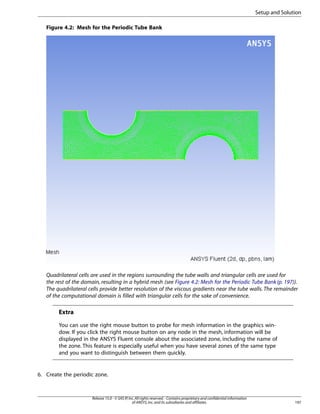 Setup and Solution
Figure 4.2: Mesh for the Periodic Tube Bank

Quadrilateral cells are used in the regions surrounding the tube walls and triangular cells are used for
the rest of the domain, resulting in a hybrid mesh (see Figure 4.2: Mesh for the Periodic Tube Bank (p. 197)).
The quadrilateral cells provide better resolution of the viscous gradients near the tube walls. The remainder
of the computational domain is filled with triangular cells for the sake of convenience.

Extra
You can use the right mouse button to probe for mesh information in the graphics window. If you click the right mouse button on any node in the mesh, information will be
displayed in the ANSYS Fluent console about the associated zone, including the name of
the zone. This feature is especially useful when you have several zones of the same type
and you want to distinguish between them quickly.

6. Create the periodic zone.

Release 15.0 - © SAS IP, Inc. All rights reserved. - Contains proprietary and confidential information
of ANSYS, Inc. and its subsidiaries and affiliates.

197

 