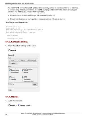 Modeling Periodic Flow and Heat Transfer
The inlet (wall-9) and outflow (wall-12) boundaries currently defined as wall zones need to be redefined
as periodic using the text user interface. The wall-9 boundary will be redefined as a translationally periodic zone and wall-12 as a periodic shadow of wall-9.
a. Press Enter in the console to get the command prompt ().
b. Enter the text command and input the responses outlined in boxes as shown:
mesh/modify-zones/make-periodic

Periodic zone [()] 9
Shadow zone [()] 12
Rotational periodic? (if no, translational) [yes] no
Create periodic zones? [yes] yes
Auto detect translation vector? [yes] yes
zone 12 deleted
created periodic zones.

4.4.3. General Settings
1. Retain the default settings for the solver.
General

4.4.4. Models
1. Enable heat transfer.
Models ¡

198

Energy ¡ Edit...

Release 15.0 - © SAS IP, Inc. All rights reserved. - Contains proprietary and confidential information
of ANSYS, Inc. and its subsidiaries and affiliates.

 