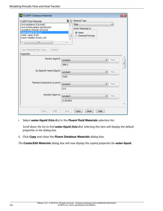 Modeling Periodic Flow and Heat Transfer

i.

Select water-liquid (h2ol) in the Fluent Fluid Materials selection list.
Scroll down the list to find water-liquid (h2ol). Selecting this item will display the default
properties in the dialog box.

ii. Click Copy and close the Fluent Database Materials dialog box.
The Create/Edit Materials dialog box will now display the copied properties for water-liquid.

200

Release 15.0 - © SAS IP, Inc. All rights reserved. - Contains proprietary and confidential information
of ANSYS, Inc. and its subsidiaries and affiliates.

 
