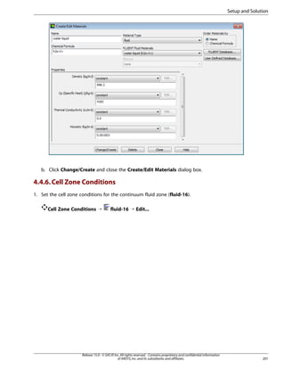 Setup and Solution

b. Click Change/Create and close the Create/Edit Materials dialog box.

4.4.6. Cell Zone Conditions
1. Set the cell zone conditions for the continuum fluid zone (fluid-16).
Cell Zone Conditions ¡

fluid-16 ¡ Edit...

Release 15.0 - © SAS IP, Inc. All rights reserved. - Contains proprietary and confidential information
of ANSYS, Inc. and its subsidiaries and affiliates.

201

 