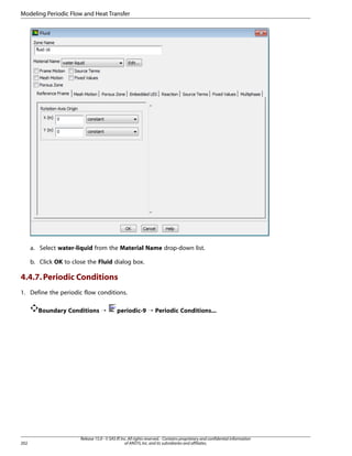 Modeling Periodic Flow and Heat Transfer

a. Select water-liquid from the Material Name drop-down list.
b. Click OK to close the Fluid dialog box.

4.4.7. Periodic Conditions
1. Define the periodic flow conditions.
Boundary Conditions ¡

202

periodic-9 ¡ Periodic Conditions...

Release 15.0 - © SAS IP, Inc. All rights reserved. - Contains proprietary and confidential information
of ANSYS, Inc. and its subsidiaries and affiliates.

 