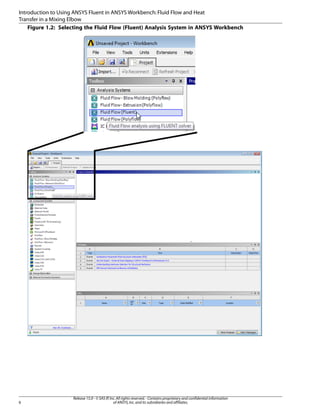 Introduction to Using ANSYS Fluent in ANSYS Workbench: Fluid Flow and Heat
Transfer in a Mixing Elbow
Figure 1.2: Selecting the Fluid Flow (Fluent) Analysis System in ANSYS Workbench

6

Release 15.0 - © SAS IP, Inc. All rights reserved. - Contains proprietary and confidential information
of ANSYS, Inc. and its subsidiaries and affiliates.

 