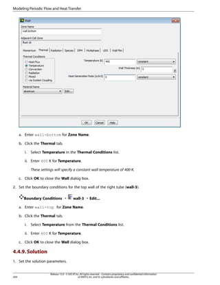 Modeling Periodic Flow and Heat Transfer

a. Enter wall-bottom for Zone Name.
b. Click the Thermal tab.
i.

Select Temperature in the Thermal Conditions list.

ii. Enter 400 K for Temperature.
These settings will specify a constant wall temperature of 400 K.
c. Click OK to close the Wall dialog box.
2. Set the boundary conditions for the top wall of the right tube (wall-3).
Boundary Conditions ¡

wall-3 ¡ Edit...

a. Enter wall-top for Zone Name.
b. Click the Thermal tab.
i.

Select Temperature from the Thermal Conditions list.

ii. Enter 400 K for Temperature.
c. Click OK to close the Wall dialog box.

4.4.9. Solution
1. Set the solution parameters.

204

Release 15.0 - © SAS IP, Inc. All rights reserved. - Contains proprietary and confidential information
of ANSYS, Inc. and its subsidiaries and affiliates.

 