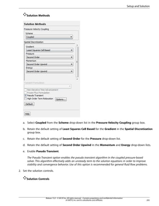 Setup and Solution
Solution Methods

a. Select Coupled from the Scheme drop-down list in the Pressure-Velocity Coupling group box.
b. Retain the default setting of Least Squares Cell Based for the Gradient in the Spatial Discretization
group box.
c. Retain the default setting of Second Order for the Pressure drop-down list.
d. Retain the default setting of Second Order Upwind in the Momentum and Energy drop-down lists.
e. Enable Pseudo Transient.
The Pseudo Transient option enables the pseudo transient algorithm in the coupled pressure-based
solver. This algorithm effectively adds an unsteady term to the solution equations in order to improve
stability and convergence behavior. Use of this option is recommended for general fluid flow problems.
2. Set the solution controls.
Solution Controls

Release 15.0 - © SAS IP, Inc. All rights reserved. - Contains proprietary and confidential information
of ANSYS, Inc. and its subsidiaries and affiliates.

205

 