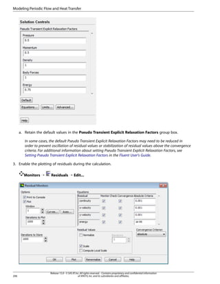 Modeling Periodic Flow and Heat Transfer

a. Retain the default values in the Pseudo Transient Explicit Relaxation Factors group box.
In some cases, the default Pseudo Transient Explicit Relaxation Factors may need to be reduced in
order to prevent oscillation of residual values or stabilization of residual values above the convergence
criteria. For additional information about setting Pseudo Transient Explicit Relaxation Factors, see
Setting Pseudo Transient Explicit Relaxation Factors in the Fluent User's Guide.
3. Enable the plotting of residuals during the calculation.
Monitors ¡

206

Residuals ¡ Edit...

Release 15.0 - © SAS IP, Inc. All rights reserved. - Contains proprietary and confidential information
of ANSYS, Inc. and its subsidiaries and affiliates.

 