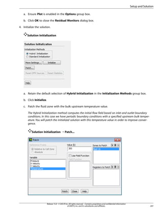 Setup and Solution
a. Ensure Plot is enabled in the Options group box.
b. Click OK to close the Residual Monitors dialog box.
4. Initialize the solution.
Solution Initialization

a. Retain the default selection of Hybrid Initialization in the Initialization Methods group box.
b. Click Initialize.
c. Patch the fluid zone with the bulk upstream temperature value.
The Hybrid Initialization method computes the initial flow field based on inlet and outlet boundary
conditions. In this case we have periodic boundary conditions with a specified upstream bulk temperature. You will patch the initialized solution with this temperature value in order to improve convergence.
Solution Initialization ¡ Patch...

Release 15.0 - © SAS IP, Inc. All rights reserved. - Contains proprietary and confidential information
of ANSYS, Inc. and its subsidiaries and affiliates.

207

 