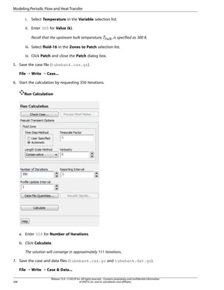 Modeling Periodic Flow and Heat Transfer
i.

Select Temperature in the Variable selection list.

ii. Enter 300 for Value (k).

¤£¢¡ 

Recall that the upstream bulk temperature,

, is specified as 300 K.

iii. Select fluid-16 in the Zones to Patch selection list.
iv. Click Patch and close the Patch dialog box.
5. Save the case file (tubebank.cas.gz).
File ¡ Write ¡ Case...
6. Start the calculation by requesting 350 iterations.
Run Calculation

a. Enter 350 for Number of Iterations.
b. Click Calculate.
The solution will converge in approximately 111 iterations.
7. Save the case and data files (tubebank.cas.gz and tubebank.dat.gz).
File ¡ Write ¡ Case  Data...
208

Release 15.0 - © SAS IP, Inc. All rights reserved. - Contains proprietary and confidential information
of ANSYS, Inc. and its subsidiaries and affiliates.

 