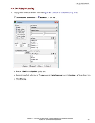 Setup and Solution

4.4.10. Postprocessing
1. Display filled contours of static pressure (Figure 4.3: Contours of Static Pressure (p. 210)).
Graphics and Animations ¡

Contours ¡ Set Up...

a. Enable Filled in the Options group box.
b. Retain the default selection of Pressure... and Static Pressure from the Contours of drop-down lists.
c. Click Display.

Release 15.0 - © SAS IP, Inc. All rights reserved. - Contains proprietary and confidential information
of ANSYS, Inc. and its subsidiaries and affiliates.

209

 