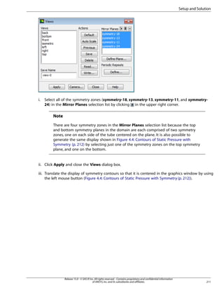 Setup and Solution

i.

Select all of the symmetry zones (symmetry-18, symmetry-13, symmetry-11, and symmetry24) in the Mirror Planes selection list by clicking in the upper right corner.

Note
There are four symmetry zones in the Mirror Planes selection list because the top
and bottom symmetry planes in the domain are each comprised of two symmetry
zones, one on each side of the tube centered on the plane. It is also possible to
generate the same display shown in Figure 4.4: Contours of Static Pressure with
Symmetry (p. 212) by selecting just one of the symmetry zones on the top symmetry
plane, and one on the bottom.

ii. Click Apply and close the Views dialog box.
iii. Translate the display of symmetry contours so that it is centered in the graphics window by using
the left mouse button (Figure 4.4: Contours of Static Pressure with Symmetry (p. 212)).

Release 15.0 - © SAS IP, Inc. All rights reserved. - Contains proprietary and confidential information
of ANSYS, Inc. and its subsidiaries and affiliates.

211

 