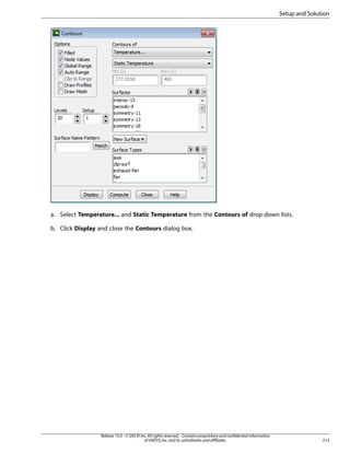 Setup and Solution

a. Select Temperature... and Static Temperature from the Contours of drop-down lists.
b. Click Display and close the Contours dialog box.

Release 15.0 - © SAS IP, Inc. All rights reserved. - Contains proprietary and confidential information
of ANSYS, Inc. and its subsidiaries and affiliates.

213

 