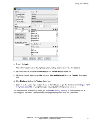 Setup and Solution

a. Enter 2 for Scale.
This will increase the size of the displayed vectors, making it easier to view the flow patterns.
b. Retain the default selection of Velocity from the Vectors of drop-down list.
c. Retain the default selection of Velocity... and Velocity Magnitude from the Color by drop-down
lists.
d. Click Display and close the Vectors dialog box.
e. Zoom in on the upper right portion of one of the left tubes to get the display shown in (Figure 4.6: Velocity Vectors (p. 216)), by using the middle mouse button in the graphics window.
The magnified view of the velocity vector plot in Figure 4.6: Velocity Vectors (p. 216) clearly shows the recirculating flow behind the tube and the boundary layer development along the tube surface.

Release 15.0 - © SAS IP, Inc. All rights reserved. - Contains proprietary and confidential information
of ANSYS, Inc. and its subsidiaries and affiliates.

215

 