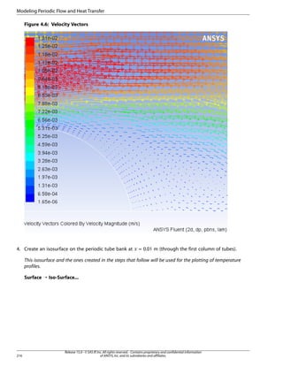 Modeling Periodic Flow and Heat Transfer
Figure 4.6: Velocity Vectors

 

4. Create an isosurface on the periodic tube bank at

= 0.01 m (through the first column of tubes).

This isosurface and the ones created in the steps that follow will be used for the plotting of temperature
profiles.
Surface ¡ Iso-Surface...

216

Release 15.0 - © SAS IP, Inc. All rights reserved. - Contains proprietary and confidential information
of ANSYS, Inc. and its subsidiaries and affiliates.

 