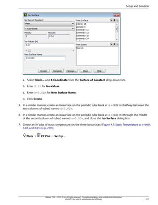 Setup and Solution

a. Select Mesh... and X-Coordinate from the Surface of Constant drop-down lists.
b. Enter 0.01 for Iso-Values.
c. Enter x=0.01m for New Surface Name.
d. Click Create.

 

5. In a similar manner, create an isosurface on the periodic tube bank at
two columns of tubes) named x=0.02m.

= 0.02 m (halfway between the

6. In a similar manner, create an isosurface on the periodic tube bank at = 0.03 m (through the middle
of the second column of tubes) named x=0.03m, and close the Iso-Surface dialog box.

¡

7. Create an XY plot of static temperature on the three isosurfaces (Figure 4.7: Static Temperature at x=0.01,
0.02, and 0.03 m (p. 219)).
Plots ¡

XY Plot ¡ Set Up...

Release 15.0 - © SAS IP, Inc. All rights reserved. - Contains proprietary and confidential information
of ANSYS, Inc. and its subsidiaries and affiliates.

217

 