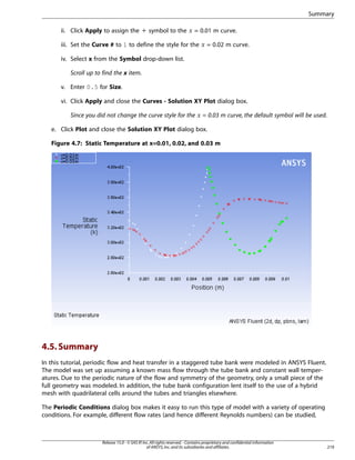 Summary
= 0.01 m curve.

iii. Set the Curve # to 1 to define the style for the

¡

 

ii. Click Apply to assign the + symbol to the

= 0.02 m curve.

iv. Select x from the Symbol drop-down list.
Scroll up to find the x item.
v. Enter 0.5 for Size.
vi. Click Apply and close the Curves - Solution XY Plot dialog box.

¢

Since you did not change the curve style for the

= 0.03 m curve, the default symbol will be used.

e. Click Plot and close the Solution XY Plot dialog box.
Figure 4.7: Static Temperature at x=0.01, 0.02, and 0.03 m

4.5. Summary
In this tutorial, periodic flow and heat transfer in a staggered tube bank were modeled in ANSYS Fluent.
The model was set up assuming a known mass flow through the tube bank and constant wall temperatures. Due to the periodic nature of the flow and symmetry of the geometry, only a small piece of the
full geometry was modeled. In addition, the tube bank configuration lent itself to the use of a hybrid
mesh with quadrilateral cells around the tubes and triangles elsewhere.
The Periodic Conditions dialog box makes it easy to run this type of model with a variety of operating
conditions. For example, different flow rates (and hence different Reynolds numbers) can be studied,

Release 15.0 - © SAS IP, Inc. All rights reserved. - Contains proprietary and confidential information
of ANSYS, Inc. and its subsidiaries and affiliates.

219

 
