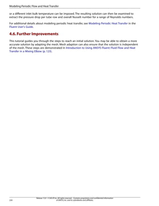 Modeling Periodic Flow and Heat Transfer
or a different inlet bulk temperature can be imposed. The resulting solution can then be examined to
extract the pressure drop per tube row and overall Nusselt number for a range of Reynolds numbers.
For additional details about modeling periodic heat transfer, see Modeling Periodic Heat Transfer in the
Fluent User's Guide.

4.6. Further Improvements
This tutorial guides you through the steps to reach an initial solution. You may be able to obtain a more
accurate solution by adapting the mesh. Mesh adaption can also ensure that the solution is independent
of the mesh. These steps are demonstrated in Introduction to Using ANSYS Fluent: Fluid Flow and Heat
Transfer in a Mixing Elbow (p. 123).

220

Release 15.0 - © SAS IP, Inc. All rights reserved. - Contains proprietary and confidential information
of ANSYS, Inc. and its subsidiaries and affiliates.

 
