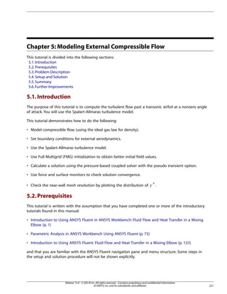 Chapter 5: Modeling External Compressible Flow
This tutorial is divided into the following sections:
5.1. Introduction
5.2. Prerequisites
5.3. Problem Description
5.4. Setup and Solution
5.5. Summary
5.6. Further Improvements

5.1. Introduction
The purpose of this tutorial is to compute the turbulent flow past a transonic airfoil at a nonzero angle
of attack. You will use the Spalart-Allmaras turbulence model.
This tutorial demonstrates how to do the following:
• Model compressible flow (using the ideal gas law for density).
• Set boundary conditions for external aerodynamics.
• Use the Spalart-Allmaras turbulence model.
• Use Full Multigrid (FMG) initialization to obtain better initial field values.
• Calculate a solution using the pressure-based coupled solver with the pseudo transient option.
• Use force and surface monitors to check solution convergence.

 

• Check the near-wall mesh resolution by plotting the distribution of

+

.

5.2. Prerequisites
This tutorial is written with the assumption that you have completed one or more of the introductory
tutorials found in this manual:
• Introduction to Using ANSYS Fluent in ANSYS Workbench: Fluid Flow and Heat Transfer in a Mixing
Elbow (p. 1)
• Parametric Analysis in ANSYS Workbench Using ANSYS Fluent (p. 73)
• Introduction to Using ANSYS Fluent: Fluid Flow and Heat Transfer in a Mixing Elbow (p. 123)
and that you are familiar with the ANSYS Fluent navigation pane and menu structure. Some steps in
the setup and solution procedure will not be shown explicitly.

Release 15.0 - © SAS IP, Inc. All rights reserved. - Contains proprietary and confidential information
of ANSYS, Inc. and its subsidiaries and affiliates.

221

 