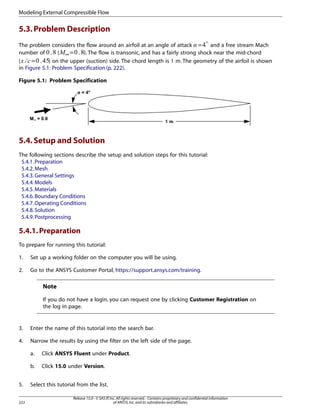 Modeling External Compressible Flow

5.3. Problem Description
The problem considers the flow around an airfoil at an angle of attack = and a free stream Mach
( ∞=
). The flow is transonic, and has a fairly strong shock near the mid-chord
number of
=
(
) on the upper (suction) side. The chord length is 1 m. The geometry of the airfoil is shown
in Figure 5.1: Problem Specification (p. 222).

 

¡

£ ¢

Figure 5.1: Problem Specification

5.4. Setup and Solution
The following sections describe the setup and solution steps for this tutorial:
5.4.1. Preparation
5.4.2. Mesh
5.4.3. General Settings
5.4.4. Models
5.4.5. Materials
5.4.6. Boundary Conditions
5.4.7. Operating Conditions
5.4.8. Solution
5.4.9. Postprocessing

5.4.1. Preparation
To prepare for running this tutorial:
1.

Set up a working folder on the computer you will be using.

2.

Go to the ANSYS Customer Portal, https://support.ansys.com/training.

Note
If you do not have a login, you can request one by clicking Customer Registration on
the log in page.

3.

Enter the name of this tutorial into the search bar.

4.

Narrow the results by using the filter on the left side of the page.
a.
b.

5.
222

Click ANSYS Fluent under Product.
Click 15.0 under Version.

Select this tutorial from the list.
Release 15.0 - © SAS IP, Inc. All rights reserved. - Contains proprietary and confidential information
of ANSYS, Inc. and its subsidiaries and affiliates.

 