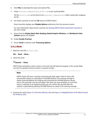 Setup and Solution
6.

Click Files to download the input and solution files.

7.

Unzip external_compressible_R150.zip to your working folder.
The file airfoil.msh can be found in the external_compressible folder created after unzipping
the file.

8.

Use Fluent Launcher to start the 2D version of ANSYS Fluent.
Fluent Launcher displays your Display Options preferences from the previous session.
For more information about Fluent Launcher, see Starting ANSYS Fluent Using Fluent Launcher in
the User’s Guide.

9.

Ensure that the Display Mesh After Reading, Embed Graphics Windows, and Workbench Color
Scheme options are enabled.

10. Enable Double Precision.
11. Ensure Serial is selected under Processing Options.

5.4.2. Mesh
1. Read the mesh file airfoil.msh.
File ¡ Read ¡ Mesh...
2. Check the mesh.
General ¡ Check
ANSYS Fluent will perform various checks on the mesh and will report the progress in the console. Make
sure that the reported minimum volume is a positive number.

Note
ANSYS Fluent will issue a warning concerning the high aspect ratios of some cells
and possible impacts on calculation of Cell Wall Distance. The warning message includes recommendations for verifying and correcting the Cell Wall Distance calculation. In this particular case the cell aspect ratio does not cause problems so no further
action is required. As an optional activity, you can confirm this yourself after the
solution is generated by plotting Cell Wall Distance as noted in the warning message.

3. Examine the mesh (Figure 5.2: The Entire Mesh (p. 224) and Figure 5.3: Magnified View of the Mesh Around
the Airfoil (p. 225)).

Release 15.0 - © SAS IP, Inc. All rights reserved. - Contains proprietary and confidential information
of ANSYS, Inc. and its subsidiaries and affiliates.

223

 