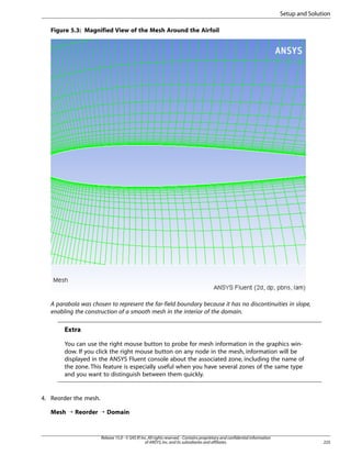 Setup and Solution
Figure 5.3: Magnified View of the Mesh Around the Airfoil

A parabola was chosen to represent the far-field boundary because it has no discontinuities in slope,
enabling the construction of a smooth mesh in the interior of the domain.

Extra
You can use the right mouse button to probe for mesh information in the graphics window. If you click the right mouse button on any node in the mesh, information will be
displayed in the ANSYS Fluent console about the associated zone, including the name of
the zone. This feature is especially useful when you have several zones of the same type
and you want to distinguish between them quickly.

4. Reorder the mesh.
Mesh ¡ Reorder ¡ Domain

Release 15.0 - © SAS IP, Inc. All rights reserved. - Contains proprietary and confidential information
of ANSYS, Inc. and its subsidiaries and affiliates.

225

 