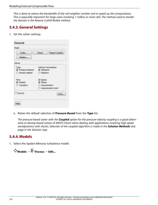 Modeling External Compressible Flow
This is done to reduce the bandwidth of the cell neighbor number and to speed up the computations.
This is especially important for large cases involving 1 million or more cells. The method used to reorder
the domain is the Reverse Cuthill-McKee method.

5.4.3. General Settings
1. Set the solver settings.

a. Retain the default selection of Pressure-Based from the Type list.
The pressure-based solver with the Coupled option for the pressure-velocity coupling is a good alternative to density-based solvers of ANSYS Fluent when dealing with applications involving high-speed
aerodynamics with shocks. Selection of the coupled algorithm is made in the Solution Methods task
page in the Solution step.

5.4.4. Models
1. Select the Spalart-Allmaras turbulence model.
Models ¡

226

Viscous ¡ Edit...

Release 15.0 - © SAS IP, Inc. All rights reserved. - Contains proprietary and confidential information
of ANSYS, Inc. and its subsidiaries and affiliates.

 