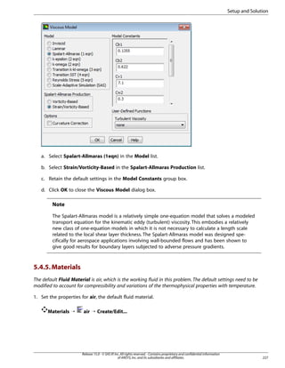Setup and Solution

a. Select Spalart-Allmaras (1eqn) in the Model list.
b. Select Strain/Vorticity-Based in the Spalart-Allmaras Production list.
c. Retain the default settings in the Model Constants group box.
d. Click OK to close the Viscous Model dialog box.

Note
The Spalart-Allmaras model is a relatively simple one-equation model that solves a modeled
transport equation for the kinematic eddy (turbulent) viscosity. This embodies a relatively
new class of one-equation models in which it is not necessary to calculate a length scale
related to the local shear layer thickness. The Spalart-Allmaras model was designed specifically for aerospace applications involving wall-bounded flows and has been shown to
give good results for boundary layers subjected to adverse pressure gradients.

5.4.5. Materials
The default Fluid Material is air, which is the working fluid in this problem. The default settings need to be
modified to account for compressibility and variations of the thermophysical properties with temperature.
1. Set the properties for air, the default fluid material.
Materials ¡

air ¡ Create/Edit...

Release 15.0 - © SAS IP, Inc. All rights reserved. - Contains proprietary and confidential information
of ANSYS, Inc. and its subsidiaries and affiliates.

227

 