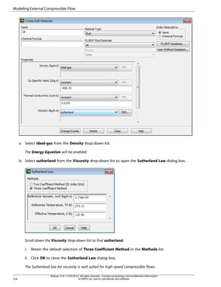 Modeling External Compressible Flow

a. Select ideal-gas from the Density drop-down list.
The Energy Equation will be enabled.
b. Select sutherland from the Viscosity drop-down list to open the Sutherland Law dialog box.

Scroll down the Viscosity drop-down list to find sutherland.
i.

Retain the default selection of Three Coefficient Method in the Methods list.

ii. Click OK to close the Sutherland Law dialog box.
The Sutherland law for viscosity is well suited for high-speed compressible flows.
228

Release 15.0 - © SAS IP, Inc. All rights reserved. - Contains proprietary and confidential information
of ANSYS, Inc. and its subsidiaries and affiliates.

 