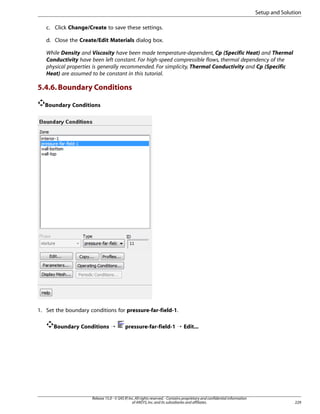 Setup and Solution
c. Click Change/Create to save these settings.
d. Close the Create/Edit Materials dialog box.
While Density and Viscosity have been made temperature-dependent, Cp (Specific Heat) and Thermal
Conductivity have been left constant. For high-speed compressible flows, thermal dependency of the
physical properties is generally recommended. For simplicity, Thermal Conductivity and Cp (Specific
Heat) are assumed to be constant in this tutorial.

5.4.6. Boundary Conditions
Boundary Conditions

1. Set the boundary conditions for pressure-far-field-1.
Boundary Conditions ¡

pressure-far-field-1 ¡ Edit...

Release 15.0 - © SAS IP, Inc. All rights reserved. - Contains proprietary and confidential information
of ANSYS, Inc. and its subsidiaries and affiliates.

229

 