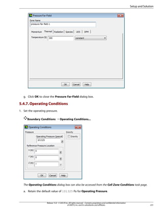 Setup and Solution

g. Click OK to close the Pressure Far-Field dialog box.

5.4.7. Operating Conditions
1. Set the operating pressure.
Boundary Conditions ¡ Operating Conditions...

The Operating Conditions dialog box can also be accessed from the Cell Zone Conditions task page.
a. Retain the default value of 101325 Pa for Operating Pressure.

Release 15.0 - © SAS IP, Inc. All rights reserved. - Contains proprietary and confidential information
of ANSYS, Inc. and its subsidiaries and affiliates.

231

 