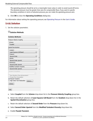 Modeling External Compressible Flow
The operating pressure should be set to a meaningful mean value in order to avoid round-off errors.
The absolute pressure must be greater than zero for compressible flows. If you want to specify
boundary conditions in terms of absolute pressure, you can make the operating pressure zero.
b. Click OK to close the Operating Conditions dialog box.
For information about setting the operating pressure, see Operating Pressure in the User's Guide.

5.4.8. Solution
1. Set the solution parameters.
Solution Methods

a. Select Coupled from the Scheme drop-down list in the Pressure-Velocity Coupling group box.
b. Retain the default selection of Least Squares Cell Based from the Gradient drop-down list in the
Spatial Discretization group box.
c. Retain the default selection of Second Order from the Pressure drop-down list.
d. Select Second Order Upwind from the Modified Turbulent Viscosity drop-down list.
e. Enable Pseudo Transient.

232

Release 15.0 - © SAS IP, Inc. All rights reserved. - Contains proprietary and confidential information
of ANSYS, Inc. and its subsidiaries and affiliates.

 