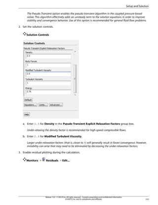 Setup and Solution
The Pseudo Transient option enables the pseudo transient algorithm in the coupled pressure-based
solver. This algorithm effectively adds an unsteady term to the solution equations in order to improve
stability and convergence behavior. Use of this option is recommended for general fluid flow problems.
2. Set the solution controls.
Solution Controls

a. Enter 0.5 for Density in the Pseudo Transient Explicit Relaxation Factors group box.
Under-relaxing the density factor is recommended for high-speed compressible flows.
b. Enter 0.9 for Modified Turbulent Viscosity.
Larger under-relaxation factors (that is, closer to 1) will generally result in faster convergence. However,
instability can arise that may need to be eliminated by decreasing the under-relaxation factors.
3. Enable residual plotting during the calculation.
Monitors ¡

Residuals ¡ Edit...

Release 15.0 - © SAS IP, Inc. All rights reserved. - Contains proprietary and confidential information
of ANSYS, Inc. and its subsidiaries and affiliates.

233

 