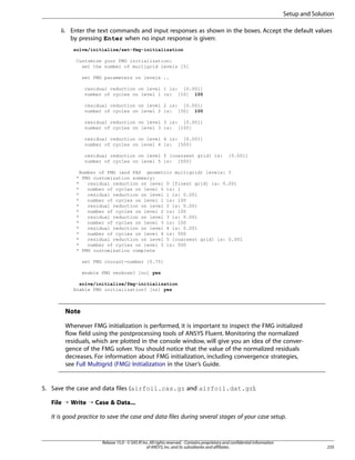 Setup and Solution
ii. Enter the text commands and input responses as shown in the boxes. Accept the default values
by pressing Enter when no input response is given:
solve/initialize/set-fmg-initialization
Customize your FMG initialization:
set the number of multigrid levels [5]
set FMG parameters on levels ..
residual reduction on level 1 is: [0.001]
number of cycles on level 1 is: [10] 100
residual reduction on level 2 is: [0.001]
number of cycles on level 2 is: [50] 100
residual reduction on level 3 is: [0.001]
number of cycles on level 3 is: [100]
residual reduction on level 4 is: [0.001]
number of cycles on level 4 is: [500]
residual reduction on level 5 [coarsest grid] is:
number of cycles on level 5 is: [500]

[0.001]

Number of FMG (and FAS geometric multigrid) levels: 5
* FMG customization summary:
*
residual reduction on level 0 [finest grid] is: 0.001
*
number of cycles on level 0 is: 1
*
residual reduction on level 1 is: 0.001
*
number of cycles on level 1 is: 100
*
residual reduction on level 2 is: 0.001
*
number of cycles on level 2 is: 100
*
residual reduction on level 3 is: 0.001
*
number of cycles on level 3 is: 100
*
residual reduction on level 4 is: 0.001
*
number of cycles on level 4 is: 500
*
residual reduction on level 5 [coarsest grid] is: 0.001
*
number of cycles on level 5 is: 500
* FMG customization complete
set FMG courant-number [0.75]
enable FMG verbose? [no] yes
solve/initialize/fmg-initialization
Enable FMG initialization? [no] yes

Note
Whenever FMG initialization is performed, it is important to inspect the FMG initialized
flow field using the postprocessing tools of ANSYS Fluent. Monitoring the normalized
residuals, which are plotted in the console window, will give you an idea of the convergence of the FMG solver. You should notice that the value of the normalized residuals
decreases. For information about FMG initialization, including convergence strategies,
see Full Multigrid (FMG) Initialization in the User’s Guide.

5. Save the case and data files (airfoil.cas.gz and airfoil.dat.gz).
File ¡ Write ¡ Case  Data...
It is good practice to save the case and data files during several stages of your case setup.

Release 15.0 - © SAS IP, Inc. All rights reserved. - Contains proprietary and confidential information
of ANSYS, Inc. and its subsidiaries and affiliates.

235

 