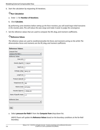 Modeling External Compressible Flow
6. Start the calculation by requesting 50 iterations.
Run Calculation
a. Enter 50 for Number of Iterations.
b. Click Calculate.
By performing some iterations before setting up the force monitors, you will avoid large initial transients
in the monitor plots. This will reduce the axes range and make it easier to judge the convergence.
7. Set the reference values that are used to compute the lift, drag, and moment coefficients.
Reference Values
The reference values are used to nondimensionalize the forces and moments acting on the airfoil. The
dimensionless forces and moments are the lift, drag, and moment coefficients.

a. Select pressure-far-field-1 from the Compute from drop-down list.
ANSYS Fluent will update the Reference Values based on the boundary conditions at the far-field
boundary.

236

Release 15.0 - © SAS IP, Inc. All rights reserved. - Contains proprietary and confidential information
of ANSYS, Inc. and its subsidiaries and affiliates.

 