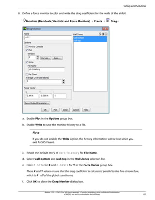 Setup and Solution
8. Define a force monitor to plot and write the drag coefficient for the walls of the airfoil.
Monitors (Residuals, Stastistic and Force Monitors) ¡ Create ¡

Drag...

a. Enable Plot in the Options group box.
b. Enable Write to save the monitor history to a file.

Note
If you do not enable the Write option, the history information will be lost when you
exit ANSYS Fluent.

c. Retain the default entry of cd-1-history for File Name.
d. Select wall-bottom and wall-top in the Wall Zones selection list.
e. Enter 0.9976 for X and 0.06976 for Y in the Force Vector group box.
These X and Y values ensure that the drag coefficient is calculated parallel to the free-stream flow,
which is
f.

off of the global coordinates.

Click OK to close the Drag Monitor dialog box.

Release 15.0 - © SAS IP, Inc. All rights reserved. - Contains proprietary and confidential information
of ANSYS, Inc. and its subsidiaries and affiliates.

237

 