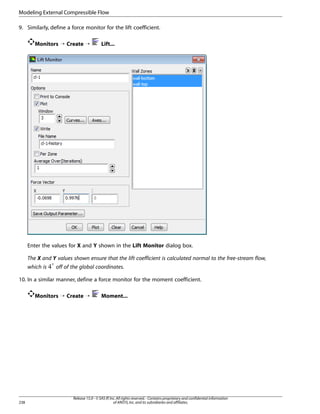 Modeling External Compressible Flow
9. Similarly, define a force monitor for the lift coefficient.
Monitors ¡ Create ¡

Lift...

Enter the values for X and Y shown in the Lift Monitor dialog box.
The X and Y values shown ensure that the lift coefficient is calculated normal to the free-stream flow,
which is

off of the global coordinates.

10. In a similar manner, define a force monitor for the moment coefficient.
Monitors ¡ Create ¡

238

Moment...

Release 15.0 - © SAS IP, Inc. All rights reserved. - Contains proprietary and confidential information
of ANSYS, Inc. and its subsidiaries and affiliates.

 