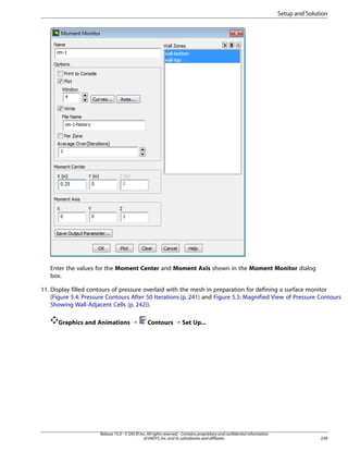 Setup and Solution

Enter the values for the Moment Center and Moment Axis shown in the Moment Monitor dialog
box.
11. Display filled contours of pressure overlaid with the mesh in preparation for defining a surface monitor
(Figure 5.4: Pressure Contours After 50 Iterations (p. 241) and Figure 5.5: Magnified View of Pressure Contours
Showing Wall-Adjacent Cells (p. 242)).
Graphics and Animations ¡

Contours ¡ Set Up...

Release 15.0 - © SAS IP, Inc. All rights reserved. - Contains proprietary and confidential information
of ANSYS, Inc. and its subsidiaries and affiliates.

239

 