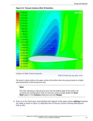 Setup and Solution
Figure 5.4: Pressure Contours After 50 Iterations

The shock is clearly visible on the upper surface of the airfoil, where the pressure jumps to a higher
value downstream of the low pressure area.

Note
The color indicating a high pressure area near the leading edge of the airfoil is obscured by the overlaid green mesh. To view this contour, simply disable the Draw
Mesh option in the Contours dialog box and click Display.

d. Zoom in on the shock wave, until individual cells adjacent to the upper surface (wall-top boundary)
are visible, as shown in Figure 5.5: Magnified View of Pressure Contours Showing Wall-Adjacent
Cells (p. 242).

Release 15.0 - © SAS IP, Inc. All rights reserved. - Contains proprietary and confidential information
of ANSYS, Inc. and its subsidiaries and affiliates.

241

 