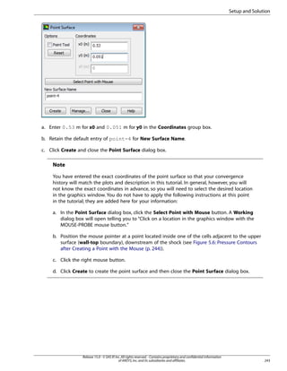 Setup and Solution

a. Enter 0.53 m for x0 and 0.051 m for y0 in the Coordinates group box.
b. Retain the default entry of point-4 for New Surface Name.
c. Click Create and close the Point Surface dialog box.

Note
You have entered the exact coordinates of the point surface so that your convergence
history will match the plots and description in this tutorial. In general, however, you will
not know the exact coordinates in advance, so you will need to select the desired location
in the graphics window. You do not have to apply the following instructions at this point
in the tutorial; they are added here for your information:
a. In the Point Surface dialog box, click the Select Point with Mouse button. A Working
dialog box will open telling you to “Click on a location in the graphics window with the
MOUSE-PROBE mouse button.”
b. Position the mouse pointer at a point located inside one of the cells adjacent to the upper
surface (wall-top boundary), downstream of the shock (see Figure 5.6: Pressure Contours
after Creating a Point with the Mouse (p. 244)).
c. Click the right mouse button.
d. Click Create to create the point surface and then close the Point Surface dialog box.

Release 15.0 - © SAS IP, Inc. All rights reserved. - Contains proprietary and confidential information
of ANSYS, Inc. and its subsidiaries and affiliates.

243

 