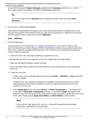 Introduction to Using ANSYS Fluent in ANSYS Workbench: Fluid Flow and Heat
Transfer in a Mixing Elbow
In the ANSYS Workbench Project Schematic, double-click the Geometry cell in the elbow fluid
flow analysis system. This displays the ANSYS DesignModeler application.

Tip
You can also right-click the Geometry cell to display the context menu, then select New
Geometry...

2. Set the units in ANSYS DesignModeler.
When ANSYS DesignModeler first appears, you should select desired system of length units to work
from. For the purposes of this tutorial (where you will create the geometry in millimeters and perform
the CFD analysis using SI units) set the units to Millimeter.
Units ¡ Millimeter
3. Create the geometry.
The geometry for this tutorial (Figure 1.1: Problem Specification (p. 3)) consists of a large curved
pipe accompanied by a smaller side pipe. ANSYS DesignModeler provides various geometry primitives
that can be combined to rapidly create geometries such as this one. You will perform the following
tasks to create the geometry:
• Create the bend in the main pipe by defining a segment of a torus.
• Extrude the faces of the torus segment to form the straight inlet and outlet lengths.
• Create the side pipe by adding a cylinder primitive.
• Use the symmetry tool to reduce the model to half of the pipe assembly, thus reducing computational cost.
a. Create the main pipe:
i.

Create a new torus for the pipe bend by choosing the Create ¡ Primitives ¡ Torus menu item
from the menubar.
A preview of the torus geometry will appear in the graphics window. Note that this is a preview
and the geometry has not been created yet. First you must specify the parameters of the torus
primitive in the next step.

ii. In the Details View for the new torus (Torus1), set Base Y Component to -1 by clicking the 1
to the right of FD10, Base Y Component, entering -1, and pressing Enter. This specifies the
direction vector from the origin to the center of the circular cross-section at the start of the torus.
In the same manner, specify Angle; Inner Radius; and Outer Radius as shown below.

Note
Enter only the value without the units of mm. They will be appended automatically
because you specified the units previously.

10

Release 15.0 - © SAS IP, Inc. All rights reserved. - Contains proprietary and confidential information
of ANSYS, Inc. and its subsidiaries and affiliates.

 