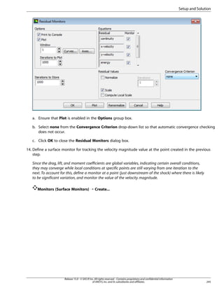 Setup and Solution

a. Ensure that Plot is enabled in the Options group box.
b. Select none from the Convergence Criterion drop-down list so that automatic convergence checking
does not occur.
c. Click OK to close the Residual Monitors dialog box.
14. Define a surface monitor for tracking the velocity magnitude value at the point created in the previous
step.
Since the drag, lift, and moment coefficients are global variables, indicating certain overall conditions,
they may converge while local conditions at specific points are still varying from one iteration to the
next. To account for this, define a monitor at a point (just downstream of the shock) where there is likely
to be significant variation, and monitor the value of the velocity magnitude.
Monitors (Surface Monitors) ¡ Create...

Release 15.0 - © SAS IP, Inc. All rights reserved. - Contains proprietary and confidential information
of ANSYS, Inc. and its subsidiaries and affiliates.

245

 