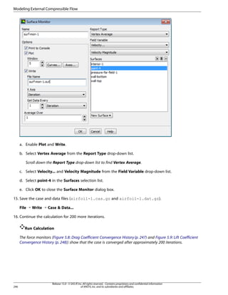 Modeling External Compressible Flow

a. Enable Plot and Write.
b. Select Vertex Average from the Report Type drop-down list.
Scroll down the Report Type drop-down list to find Vertex Average.
c. Select Velocity... and Velocity Magnitude from the Field Variable drop-down list.
d. Select point-4 in the Surfaces selection list.
e. Click OK to close the Surface Monitor dialog box.
15. Save the case and data files (airfoil-1.cas.gz and airfoil-1.dat.gz).
File ¡ Write ¡ Case  Data...
16. Continue the calculation for 200 more iterations.
Run Calculation
The force monitors (Figure 5.8: Drag Coefficient Convergence History (p. 247) and Figure 5.9: Lift Coefficient
Convergence History (p. 248)) show that the case is converged after approximately 200 iterations.

246

Release 15.0 - © SAS IP, Inc. All rights reserved. - Contains proprietary and confidential information
of ANSYS, Inc. and its subsidiaries and affiliates.

 