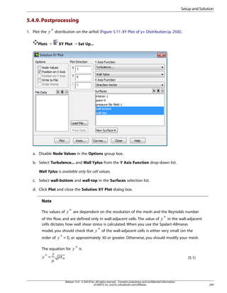 Setup and Solution

5.4.9. Postprocessing
 

1. Plot the

+

Plots ¡

distribution on the airfoil (Figure 5.11: XY Plot of y+ Distribution (p. 250)).
XY Plot ¡ Set Up...

a. Disable Node Values in the Options group box.
b. Select Turbulence... and Wall Yplus from the Y Axis Function drop-down list.
Wall Yplus is available only for cell values.
c. Select wall-bottom and wall-top in the Surfaces selection list.
d. Click Plot and close the Solution XY Plot dialog box.

Note
+

are dependent on the resolution of the mesh and the Reynolds number
+
in the wall-adjacent
of the flow, and are defined only in wall-adjacent cells. The value of
cells dictates how wall shear stress is calculated. When you use the Spalart-Allmaras
+
of the wall-adjacent cells is either very small (on the
model, you should check that
+
order of
= ), or approximately 30 or greater. Otherwise, you should modify your mesh.

¡

The values of

¢

£

¤

+

is

 ©¨

¦

§

=

¥

The equation for
+

Release 15.0 - © SAS IP, Inc. All rights reserved. - Contains proprietary and confidential information
of ANSYS, Inc. and its subsidiaries and affiliates.

(5.1)

249

¦

 