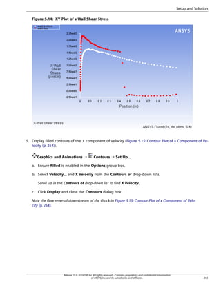 Setup and Solution
Figure 5.14: XY Plot of x Wall Shear Stress

 

5. Display filled contours of the
locity (p. 254)).

component of velocity (Figure 5.15: Contour Plot of x Component of Ve-

Graphics and Animations ¡

Contours ¡ Set Up...

a. Ensure Filled is enabled in the Options group box.
b. Select Velocity... and X Velocity from the Contours of drop-down lists.
Scroll up in the Contours of drop-down list to find X Velocity.
c. Click Display and close the Contours dialog box.
Note the flow reversal downstream of the shock in Figure 5.15: Contour Plot of x Component of Velocity (p. 254).

Release 15.0 - © SAS IP, Inc. All rights reserved. - Contains proprietary and confidential information
of ANSYS, Inc. and its subsidiaries and affiliates.

253

 
