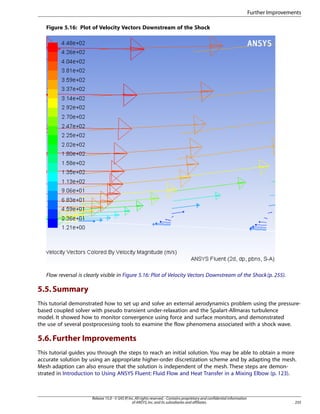 Further Improvements
Figure 5.16: Plot of Velocity Vectors Downstream of the Shock

Flow reversal is clearly visible in Figure 5.16: Plot of Velocity Vectors Downstream of the Shock (p. 255).

5.5. Summary
This tutorial demonstrated how to set up and solve an external aerodynamics problem using the pressurebased coupled solver with pseudo transient under-relaxation and the Spalart-Allmaras turbulence
model. It showed how to monitor convergence using force and surface monitors, and demonstrated
the use of several postprocessing tools to examine the flow phenomena associated with a shock wave.

5.6. Further Improvements
This tutorial guides you through the steps to reach an initial solution. You may be able to obtain a more
accurate solution by using an appropriate higher-order discretization scheme and by adapting the mesh.
Mesh adaption can also ensure that the solution is independent of the mesh. These steps are demonstrated in Introduction to Using ANSYS Fluent: Fluid Flow and Heat Transfer in a Mixing Elbow (p. 123).

Release 15.0 - © SAS IP, Inc. All rights reserved. - Contains proprietary and confidential information
of ANSYS, Inc. and its subsidiaries and affiliates.

255

 